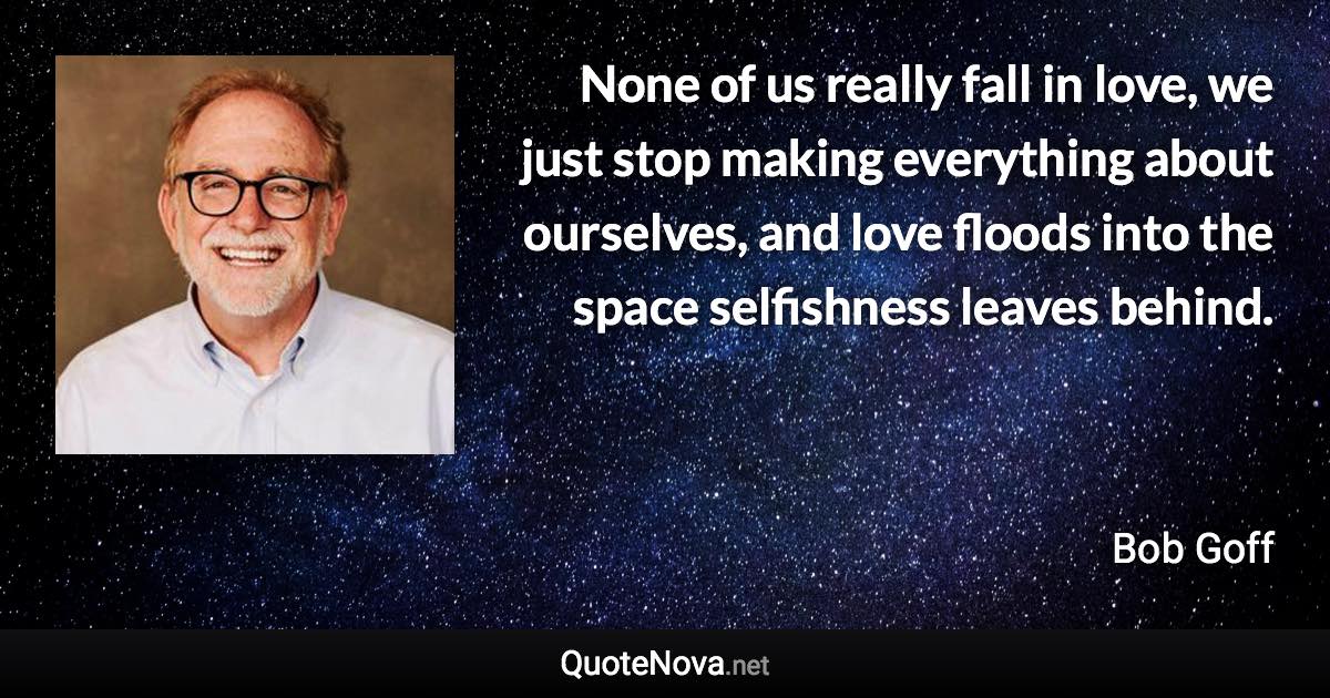 None of us really fall in love, we just stop making everything about ourselves, and love floods into the space selfishness leaves behind. - Bob Goff quote