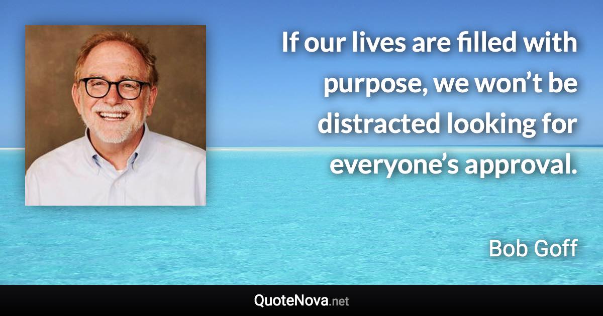 If our lives are filled with purpose, we won’t be distracted looking for everyone’s approval. - Bob Goff quote