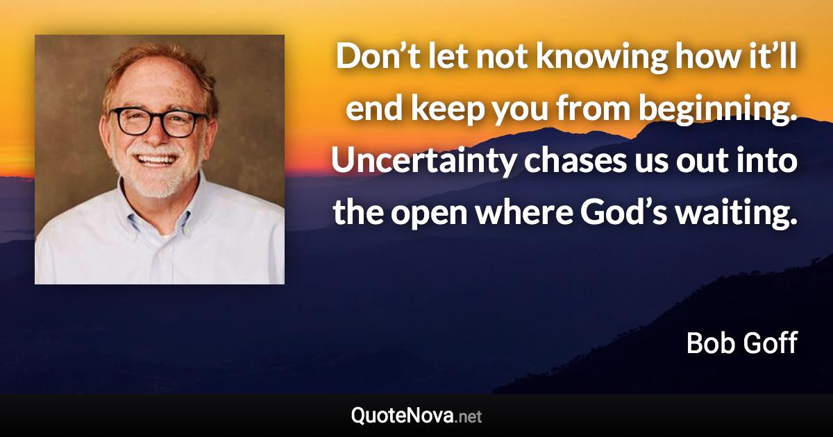 Don’t let not knowing how it’ll end keep you from beginning. Uncertainty chases us out into the open where God’s waiting. - Bob Goff quote