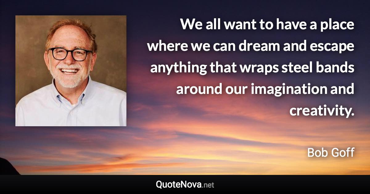 We all want to have a place where we can dream and escape anything that wraps steel bands around our imagination and creativity. - Bob Goff quote