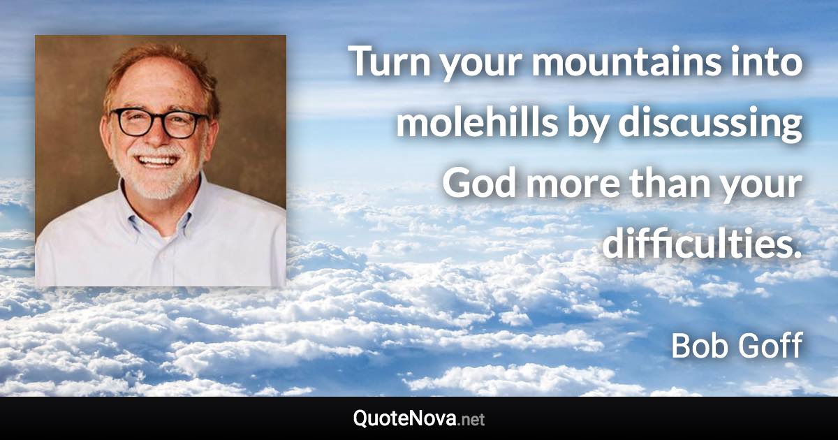 Turn your mountains into molehills by discussing God more than your difficulties. - Bob Goff quote