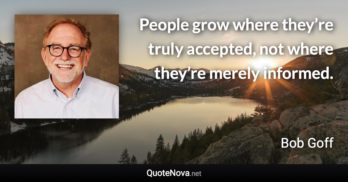 People grow where they’re truly accepted, not where they’re merely informed. - Bob Goff quote