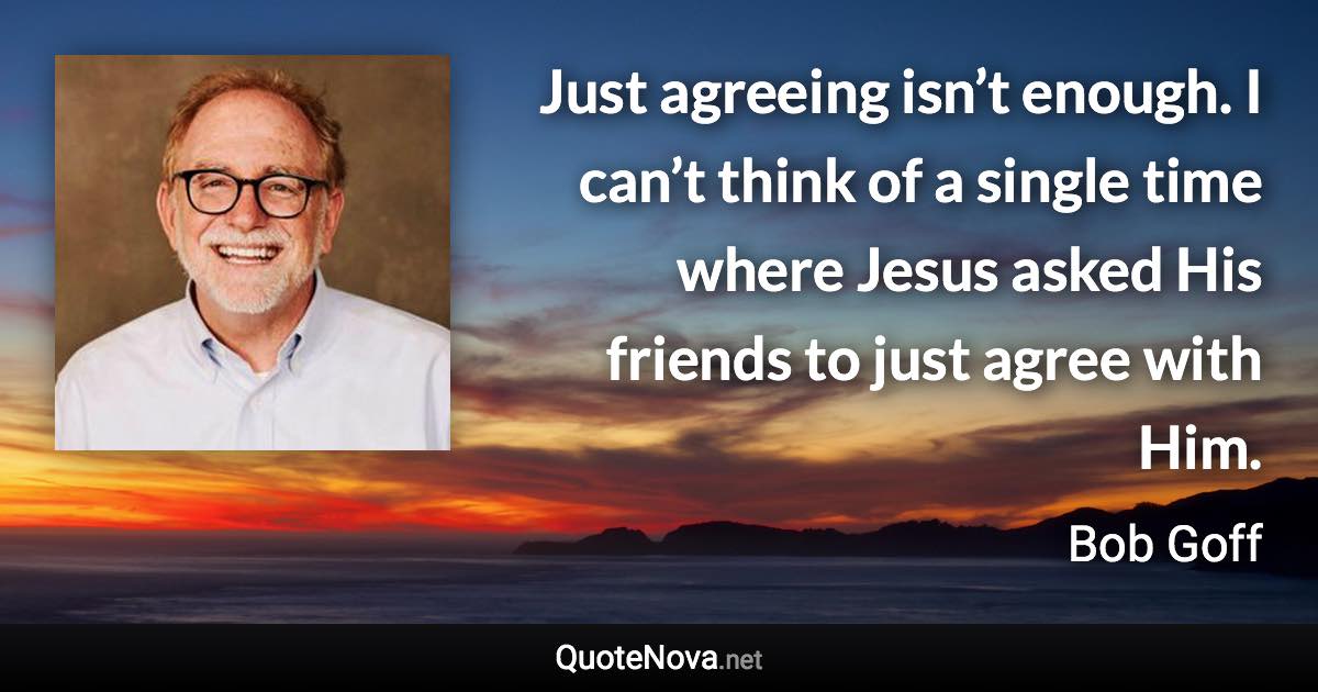 Just agreeing isn’t enough. I can’t think of a single time where Jesus asked His friends to just agree with Him. - Bob Goff quote