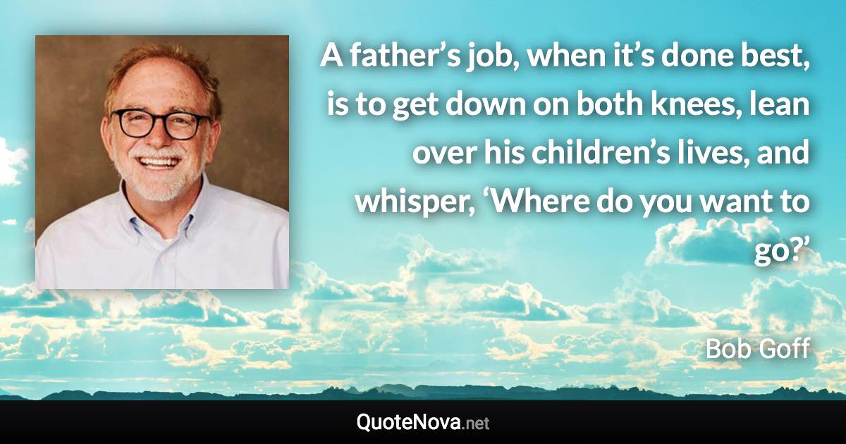 A father’s job, when it’s done best, is to get down on both knees, lean over his children’s lives, and whisper, ‘Where do you want to go?’ - Bob Goff quote