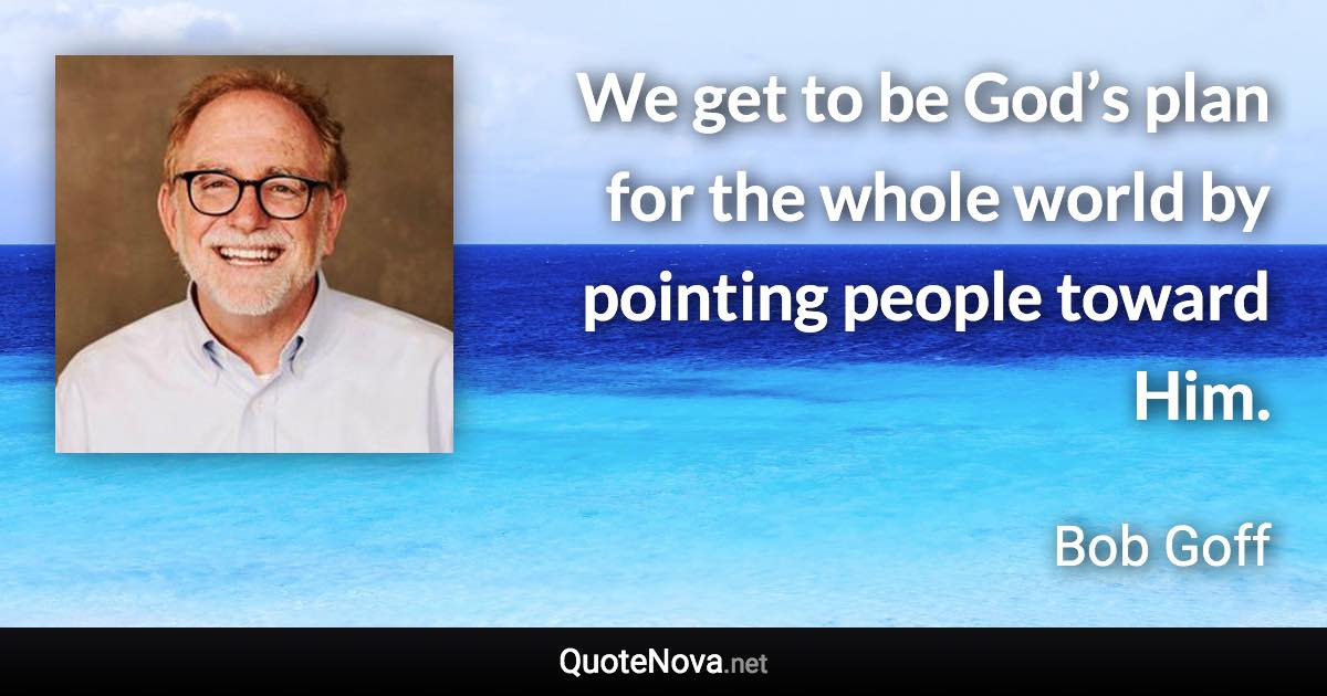 We get to be God’s plan for the whole world by pointing people toward Him. - Bob Goff quote