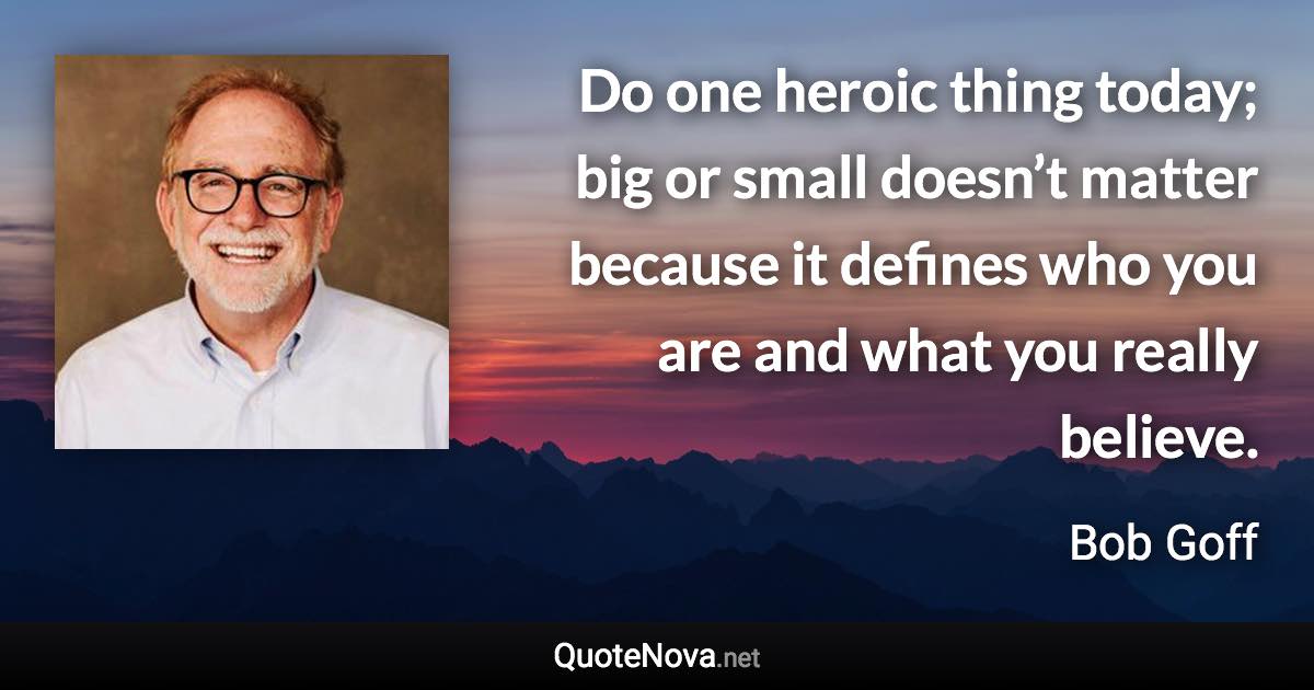 Do one heroic thing today; big or small doesn’t matter because it defines who you are and what you really believe. - Bob Goff quote