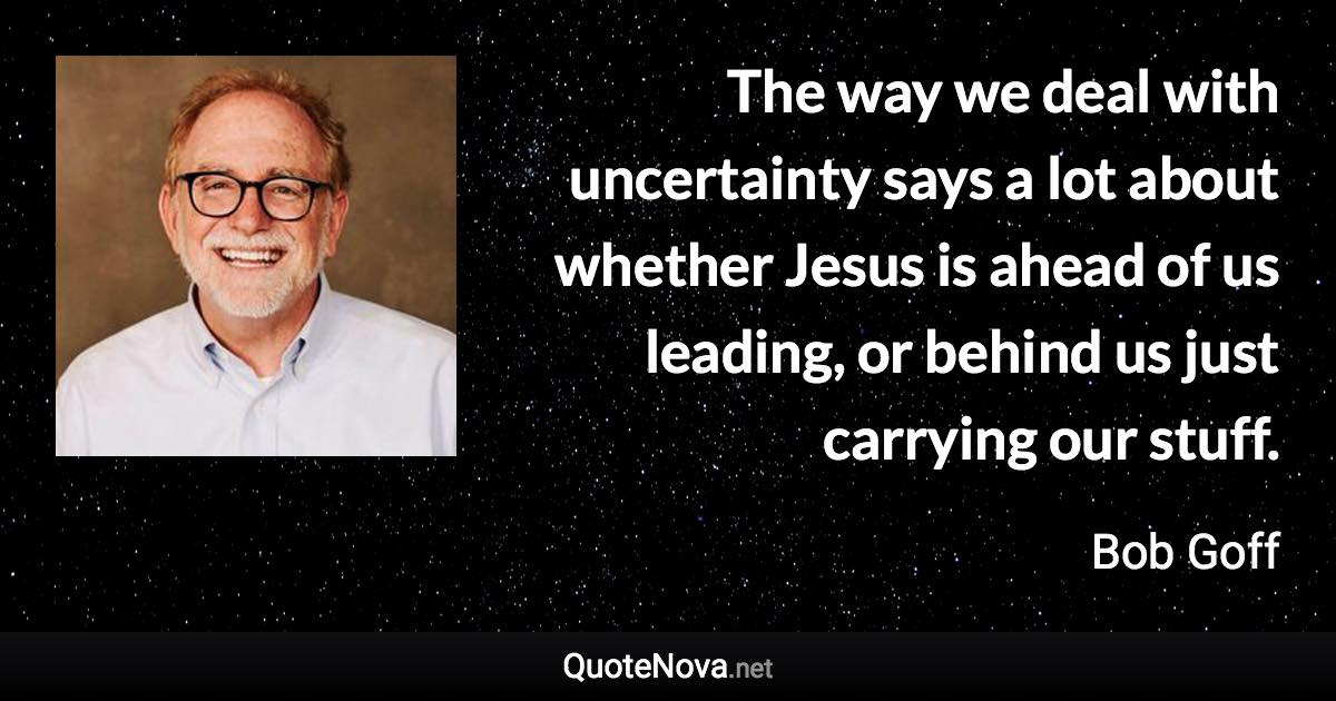 The way we deal with uncertainty says a lot about whether Jesus is ahead of us leading, or behind us just carrying our stuff. - Bob Goff quote