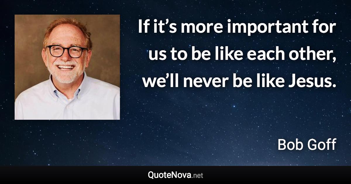 If it’s more important for us to be like each other, we’ll never be like Jesus. - Bob Goff quote