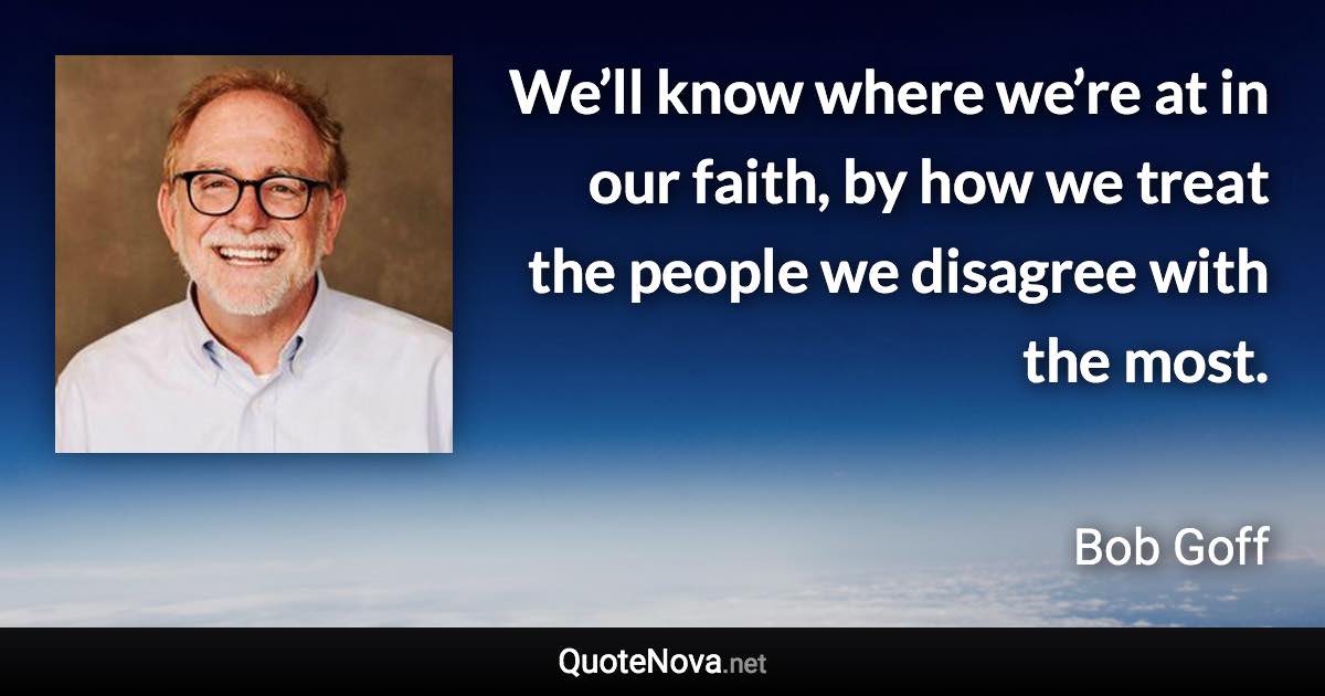 We’ll know where we’re at in our faith, by how we treat the people we disagree with the most. - Bob Goff quote