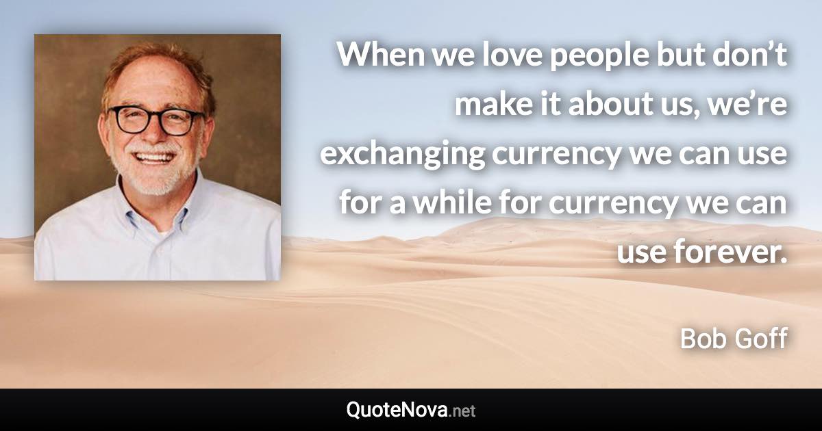 When we love people but don’t make it about us, we’re exchanging currency we can use for a while for currency we can use forever. - Bob Goff quote