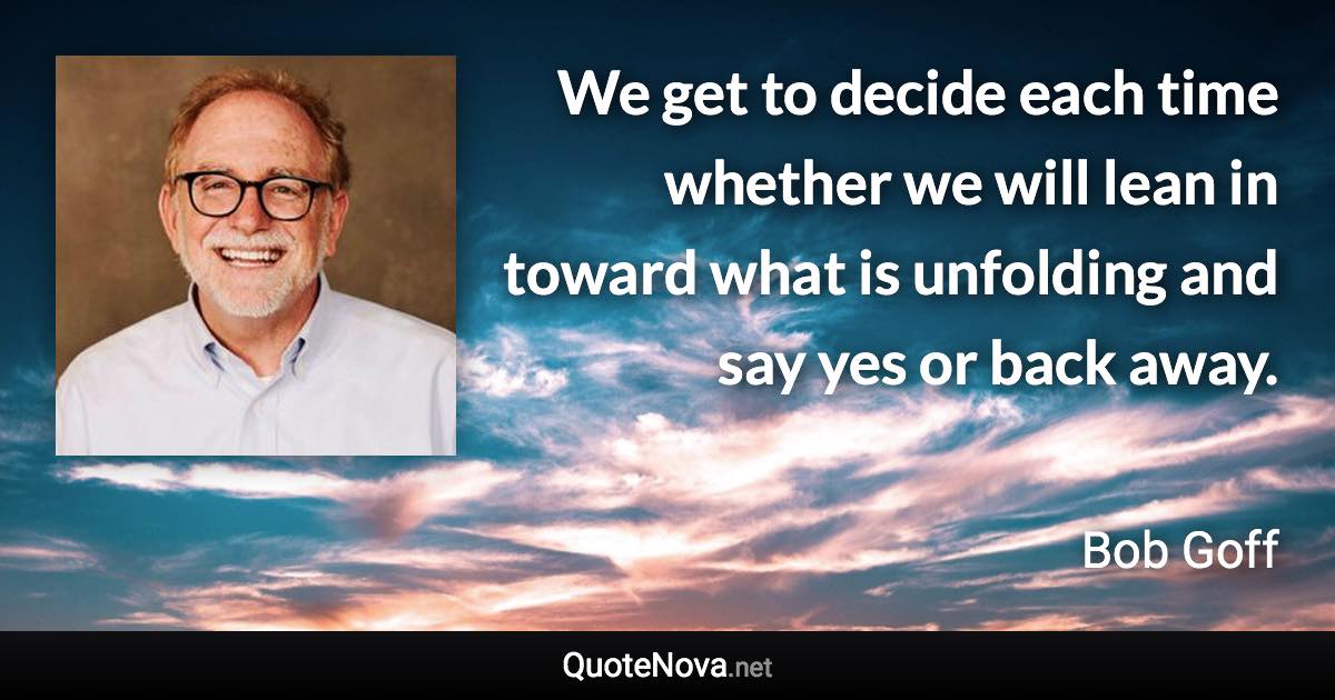 We get to decide each time whether we will lean in toward what is unfolding and say yes or back away. - Bob Goff quote