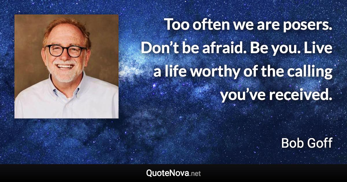 Too often we are posers. Don’t be afraid. Be you. Live a life worthy of the calling you’ve received. - Bob Goff quote