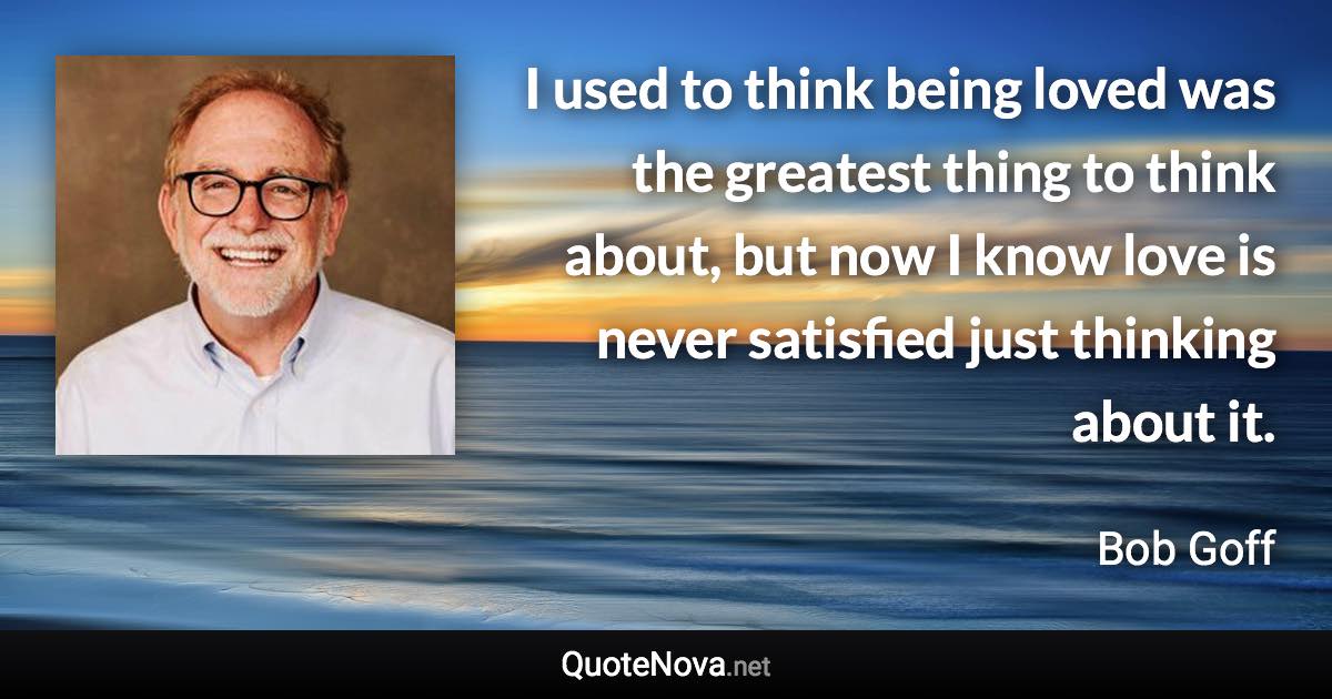 I used to think being loved was the greatest thing to think about, but now I know love is never satisfied just thinking about it. - Bob Goff quote