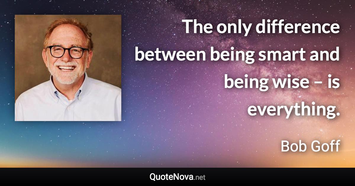 The only difference between being smart and being wise – is everything. - Bob Goff quote