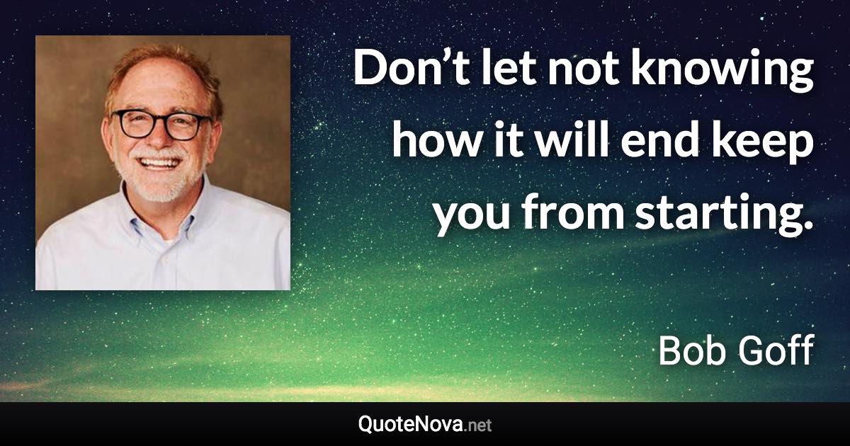 Don’t let not knowing how it will end keep you from starting. - Bob Goff quote