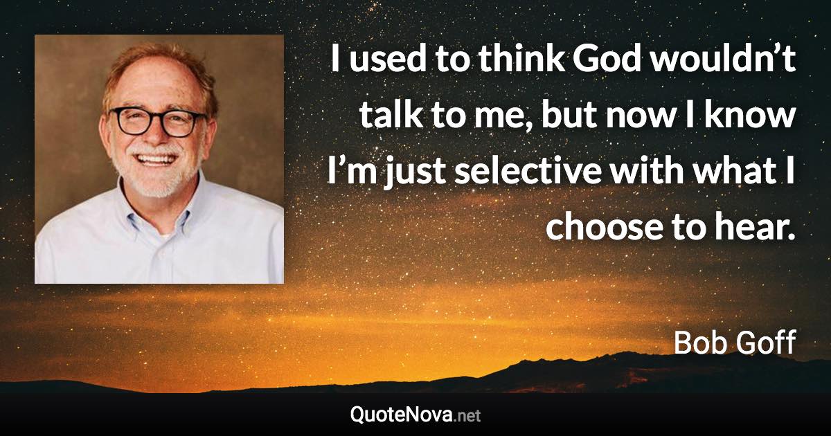 I used to think God wouldn’t talk to me, but now I know I’m just selective with what I choose to hear. - Bob Goff quote