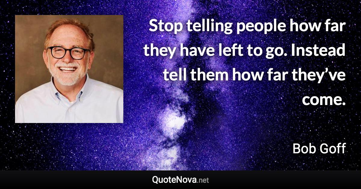 Stop telling people how far they have left to go. Instead tell them how far they’ve come. - Bob Goff quote