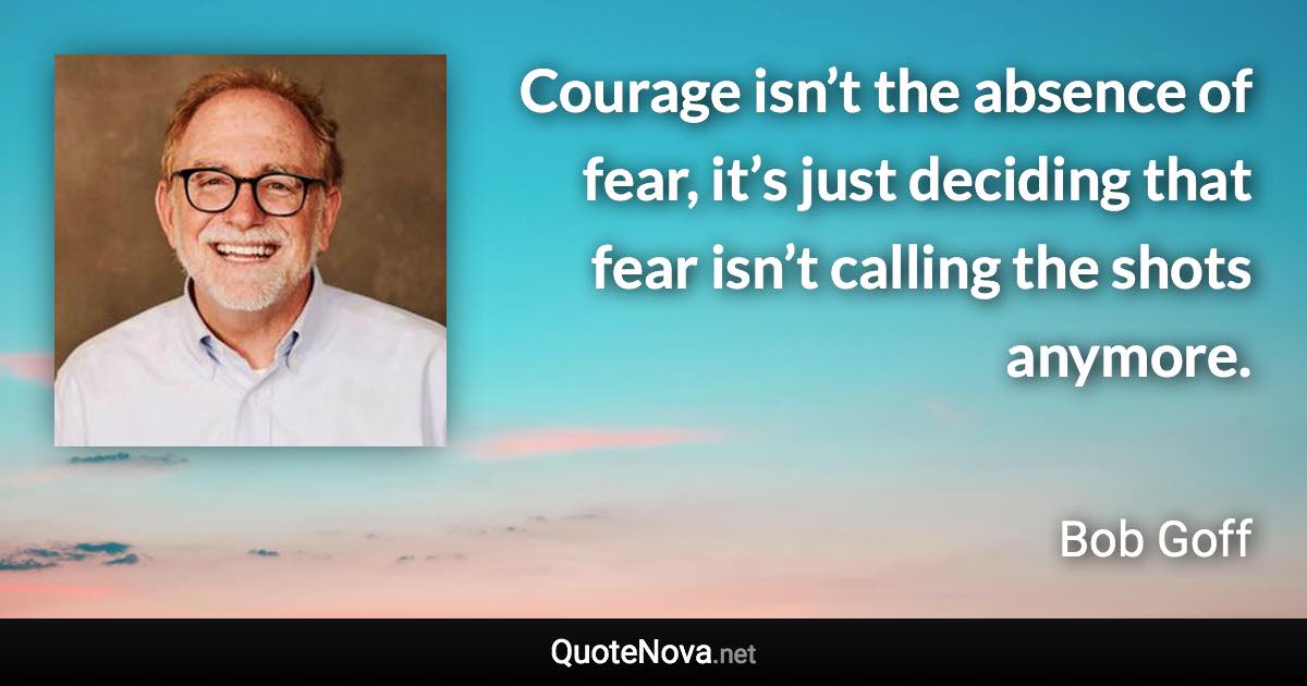Courage isn’t the absence of fear, it’s just deciding that fear isn’t calling the shots anymore. - Bob Goff quote