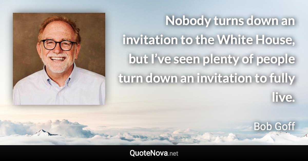 Nobody turns down an invitation to the White House, but I’ve seen plenty of people turn down an invitation to fully live. - Bob Goff quote