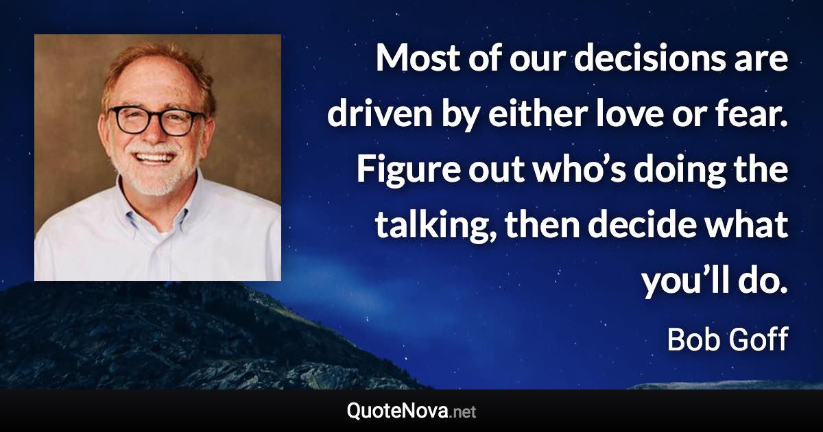 Most of our decisions are driven by either love or fear. Figure out who’s doing the talking, then decide what you’ll do. - Bob Goff quote