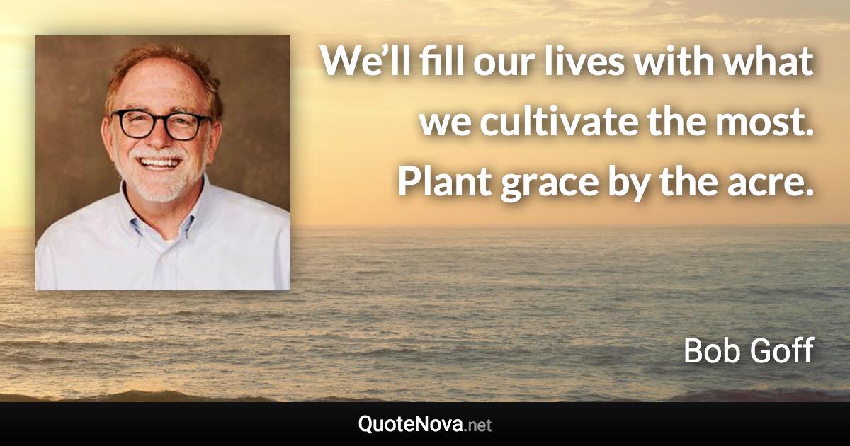 We’ll fill our lives with what we cultivate the most. Plant grace by the acre. - Bob Goff quote