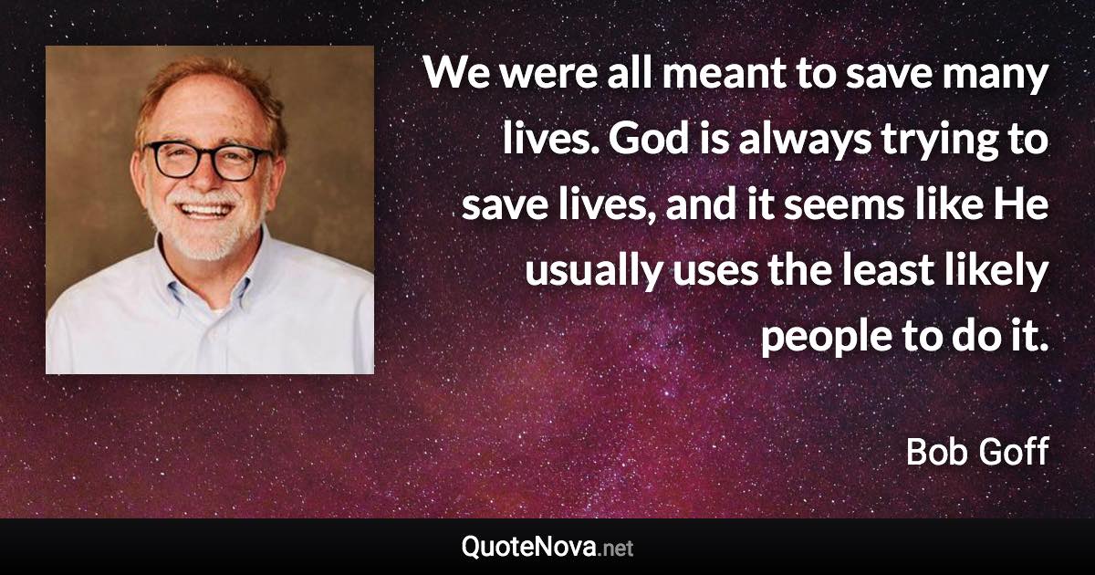 We were all meant to save many lives. God is always trying to save lives, and it seems like He usually uses the least likely people to do it. - Bob Goff quote