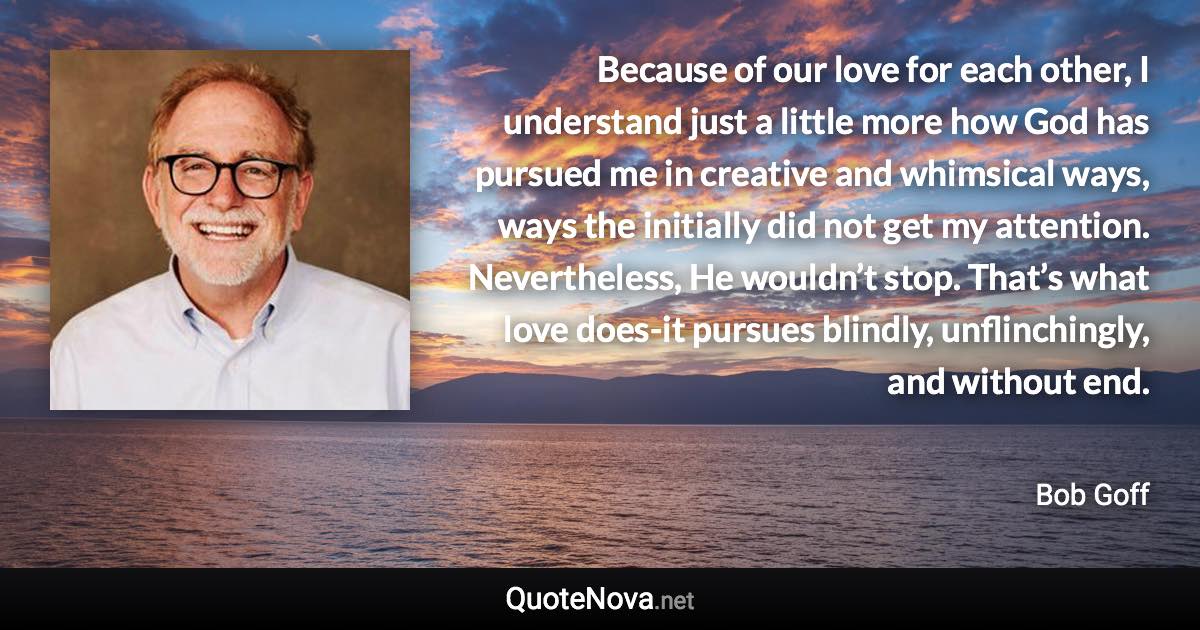 Because of our love for each other, I understand just a little more how God has pursued me in creative and whimsical ways, ways the initially did not get my attention. Nevertheless, He wouldn’t stop. That’s what love does-it pursues blindly, unflinchingly, and without end. - Bob Goff quote