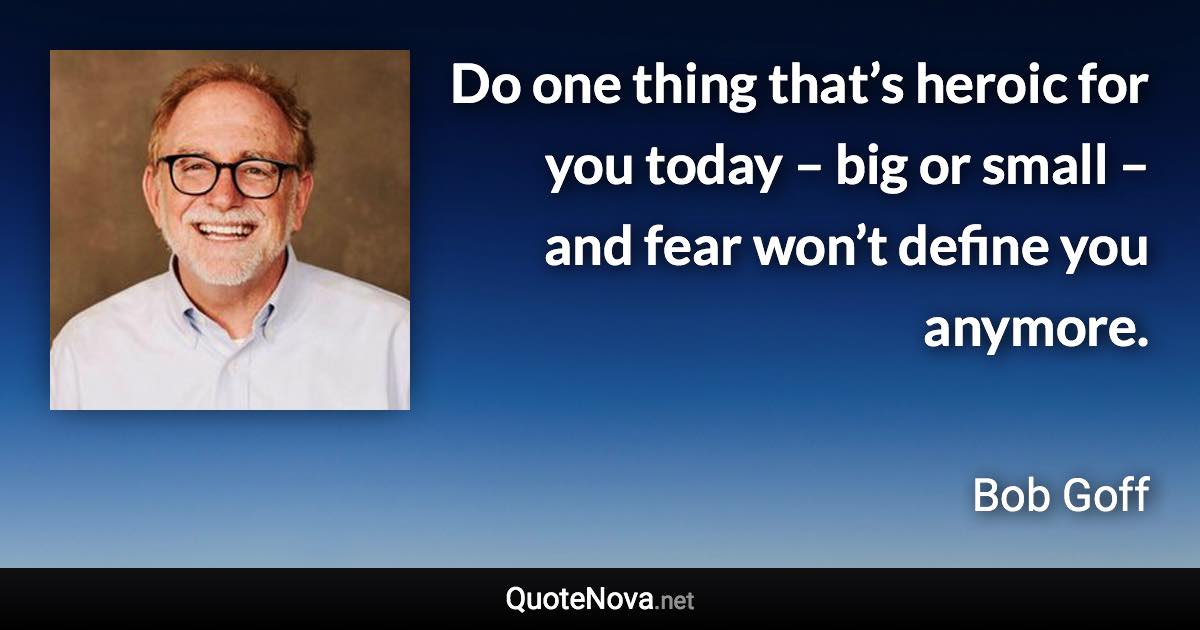 Do one thing that’s heroic for you today – big or small – and fear won’t define you anymore. - Bob Goff quote