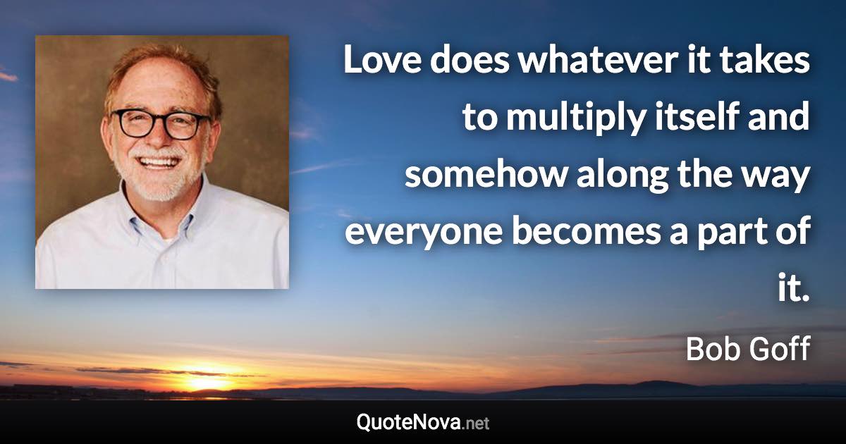 Love does whatever it takes to multiply itself and somehow along the way everyone becomes a part of it. - Bob Goff quote