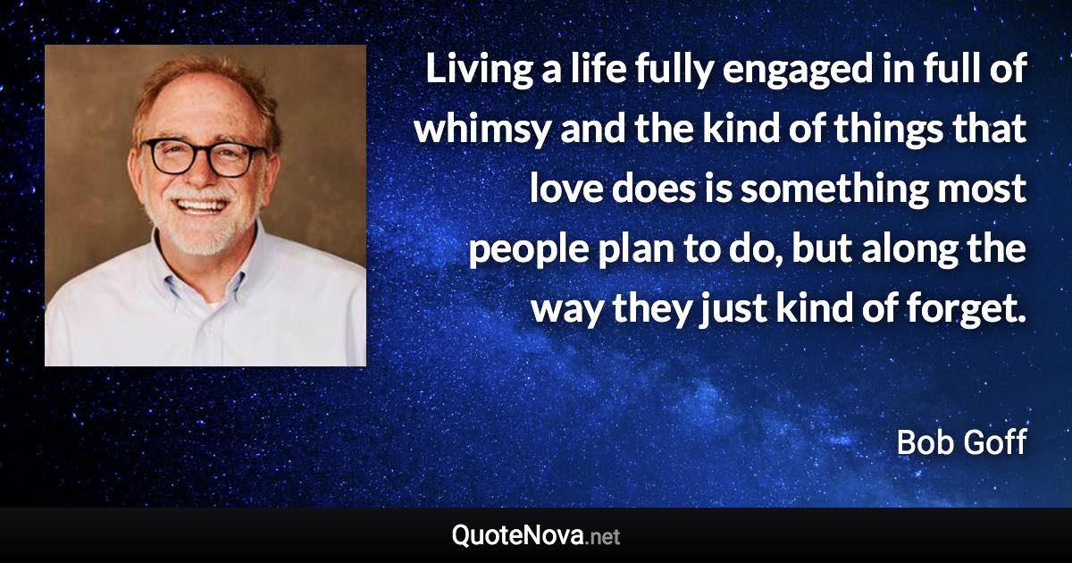 Living a life fully engaged in full of whimsy and the kind of things that love does is something most people plan to do, but along the way they just kind of forget. - Bob Goff quote