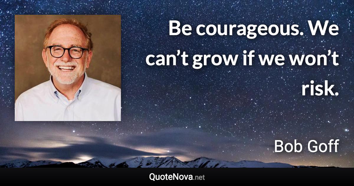 Be courageous. We can’t grow if we won’t risk. - Bob Goff quote