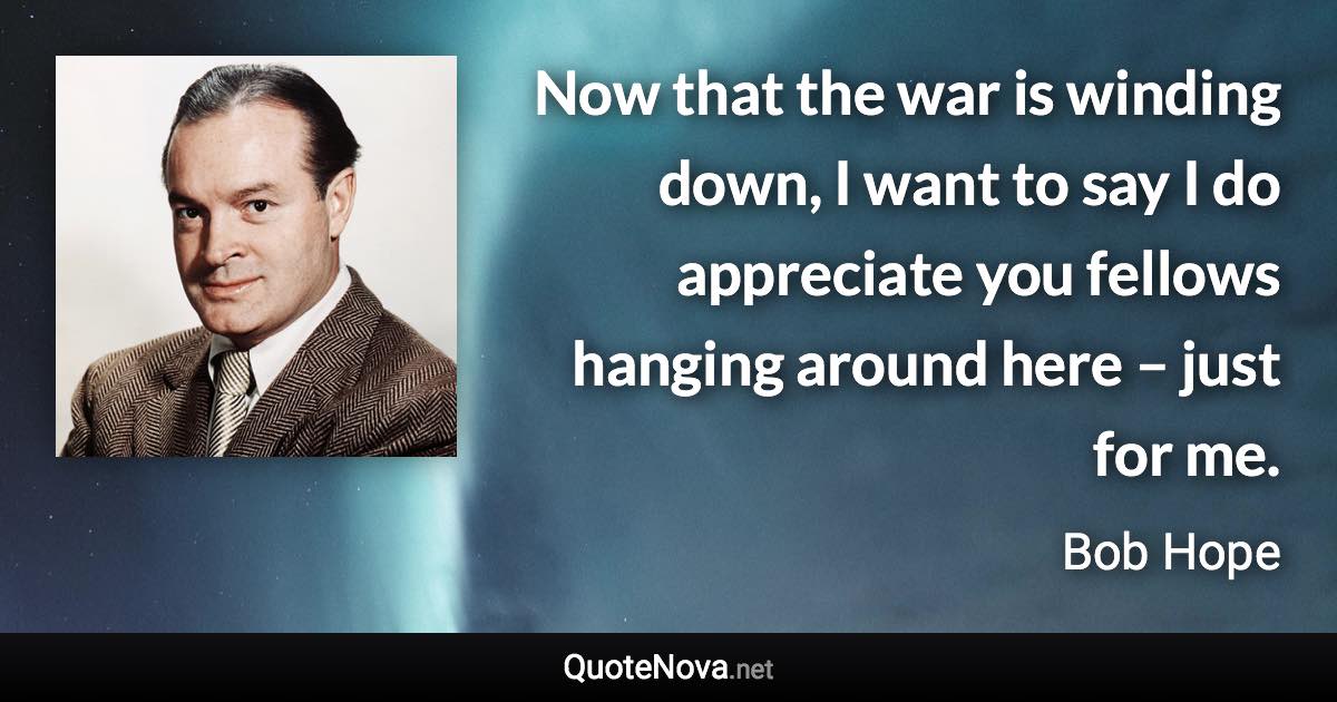 Now that the war is winding down, I want to say I do appreciate you fellows hanging around here – just for me. - Bob Hope quote