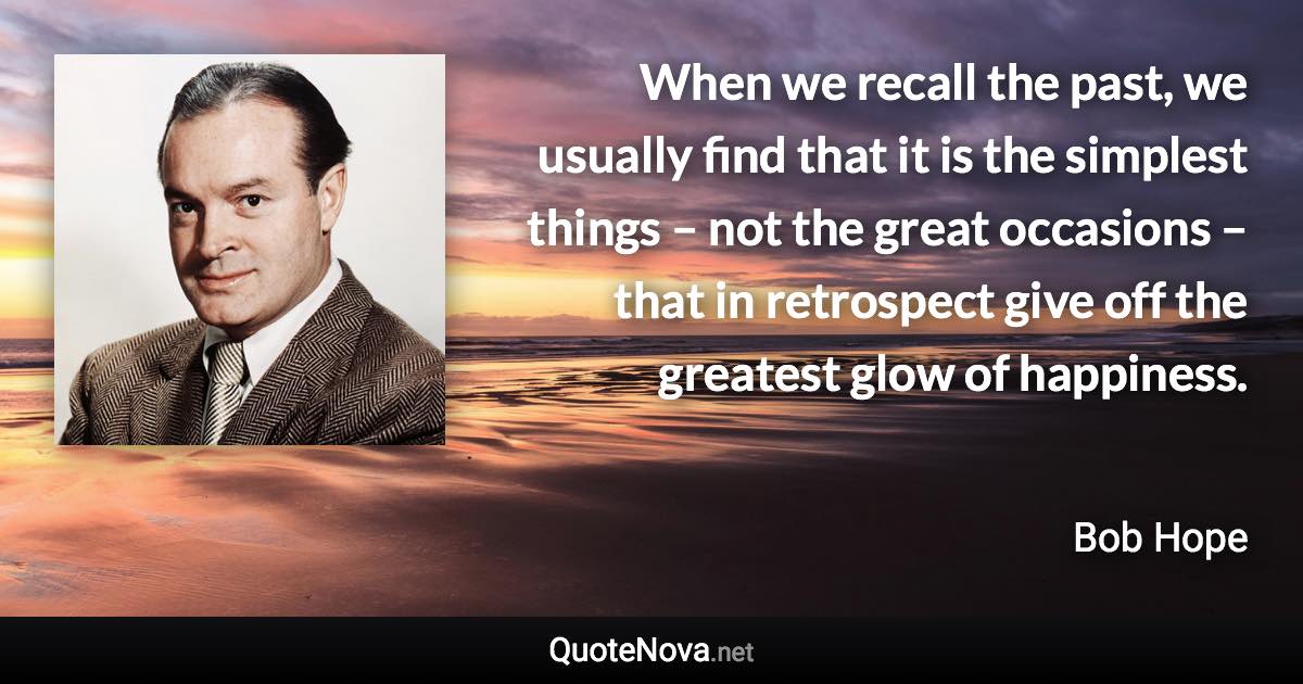 When we recall the past, we usually find that it is the simplest things – not the great occasions – that in retrospect give off the greatest glow of happiness. - Bob Hope quote