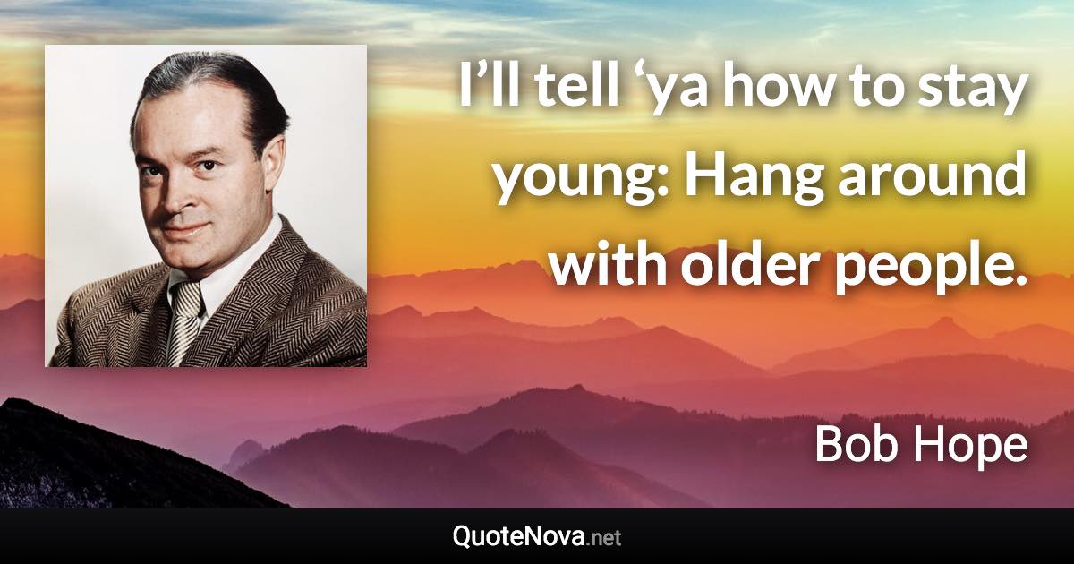 I’ll tell ‘ya how to stay young: Hang around with older people. - Bob Hope quote