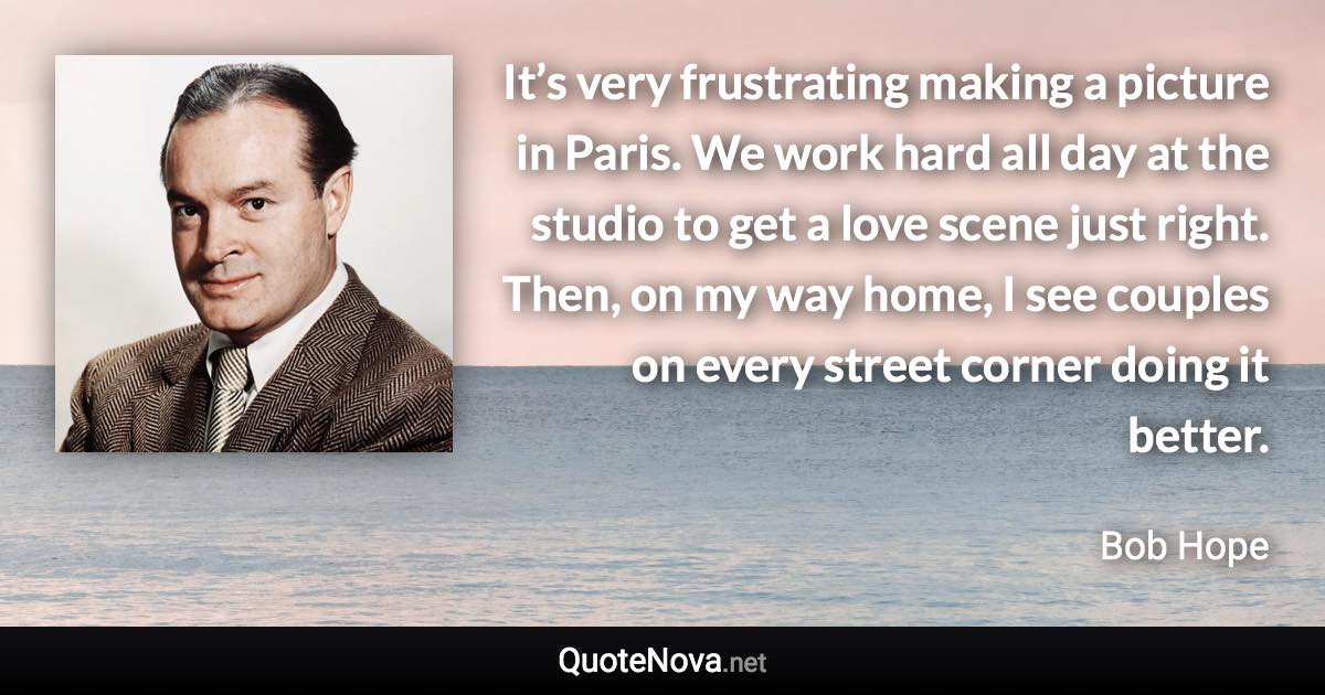 It’s very frustrating making a picture in Paris. We work hard all day at the studio to get a love scene just right. Then, on my way home, I see couples on every street corner doing it better. - Bob Hope quote