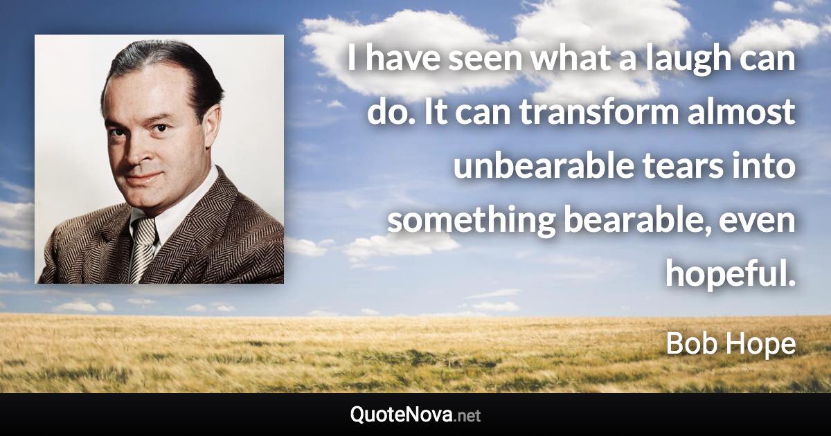 I have seen what a laugh can do. It can transform almost unbearable tears into something bearable, even hopeful. - Bob Hope quote