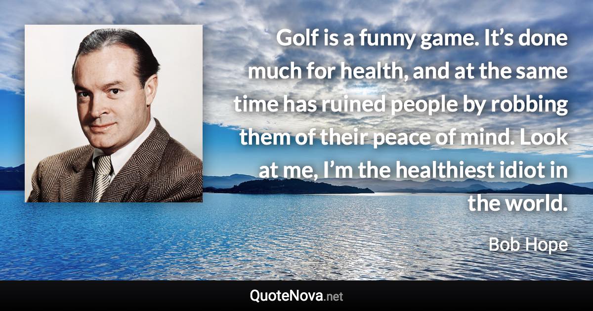 Golf is a funny game. It’s done much for health, and at the same time has ruined people by robbing them of their peace of mind. Look at me, I’m the healthiest idiot in the world. - Bob Hope quote