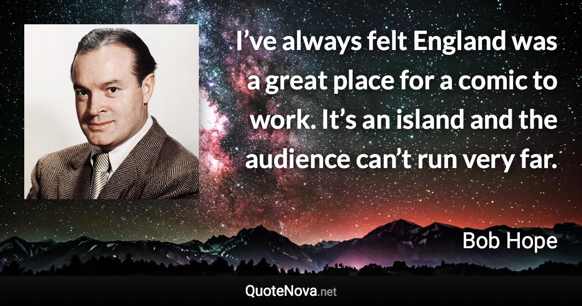 I’ve always felt England was a great place for a comic to work. It’s an island and the audience can’t run very far. - Bob Hope quote