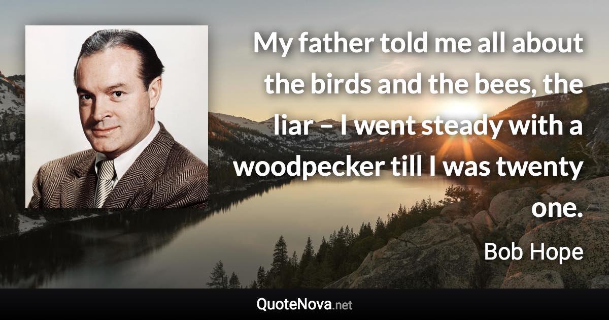 My father told me all about the birds and the bees, the liar – I went steady with a woodpecker till I was twenty one. - Bob Hope quote