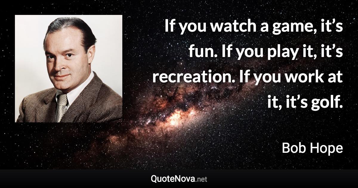 If you watch a game, it’s fun. If you play it, it’s recreation. If you work at it, it’s golf. - Bob Hope quote