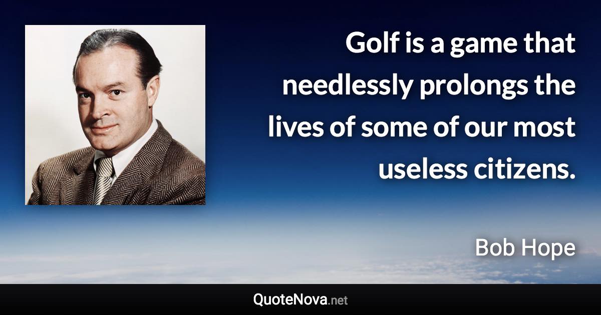 Golf is a game that needlessly prolongs the lives of some of our most useless citizens. - Bob Hope quote