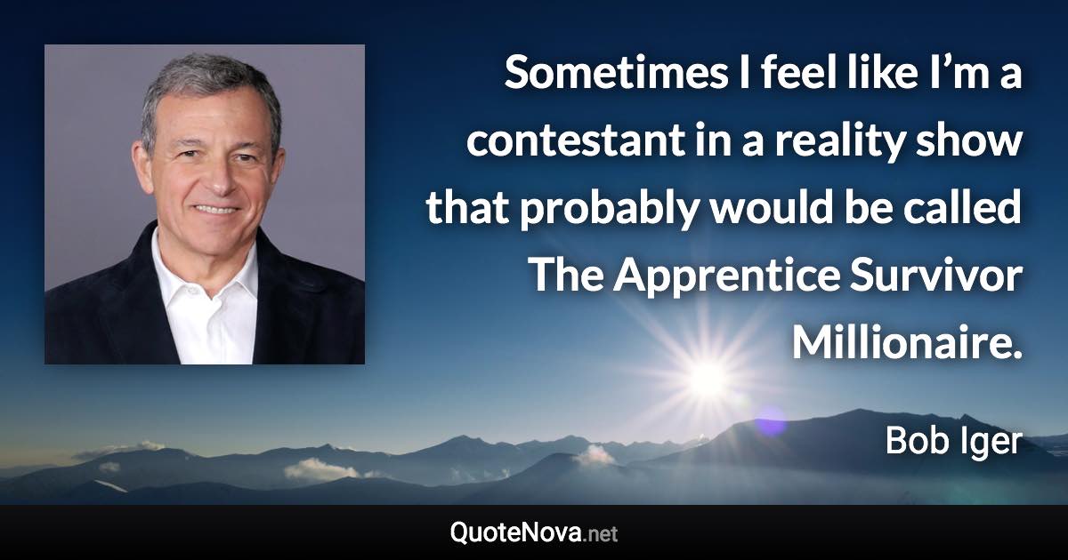 Sometimes I feel like I’m a contestant in a reality show that probably would be called The Apprentice Survivor Millionaire. - Bob Iger quote