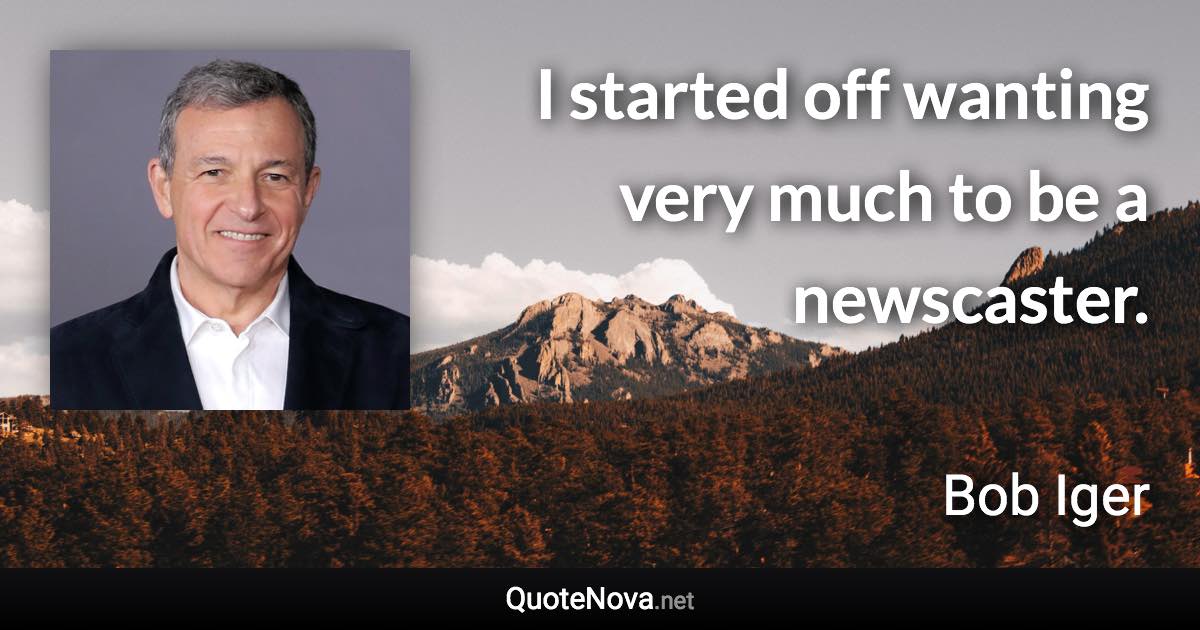 I started off wanting very much to be a newscaster. - Bob Iger quote