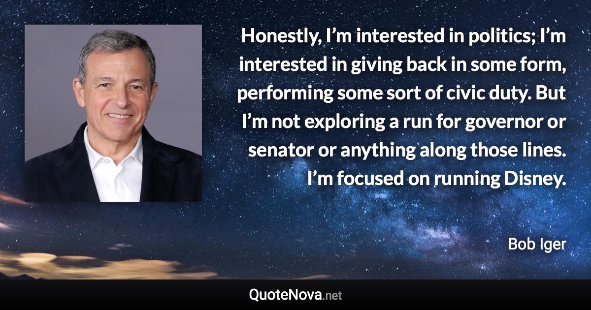 Honestly, I’m interested in politics; I’m interested in giving back in some form, performing some sort of civic duty. But I’m not exploring a run for governor or senator or anything along those lines. I’m focused on running Disney. - Bob Iger quote