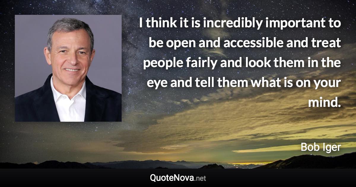 I think it is incredibly important to be open and accessible and treat people fairly and look them in the eye and tell them what is on your mind. - Bob Iger quote