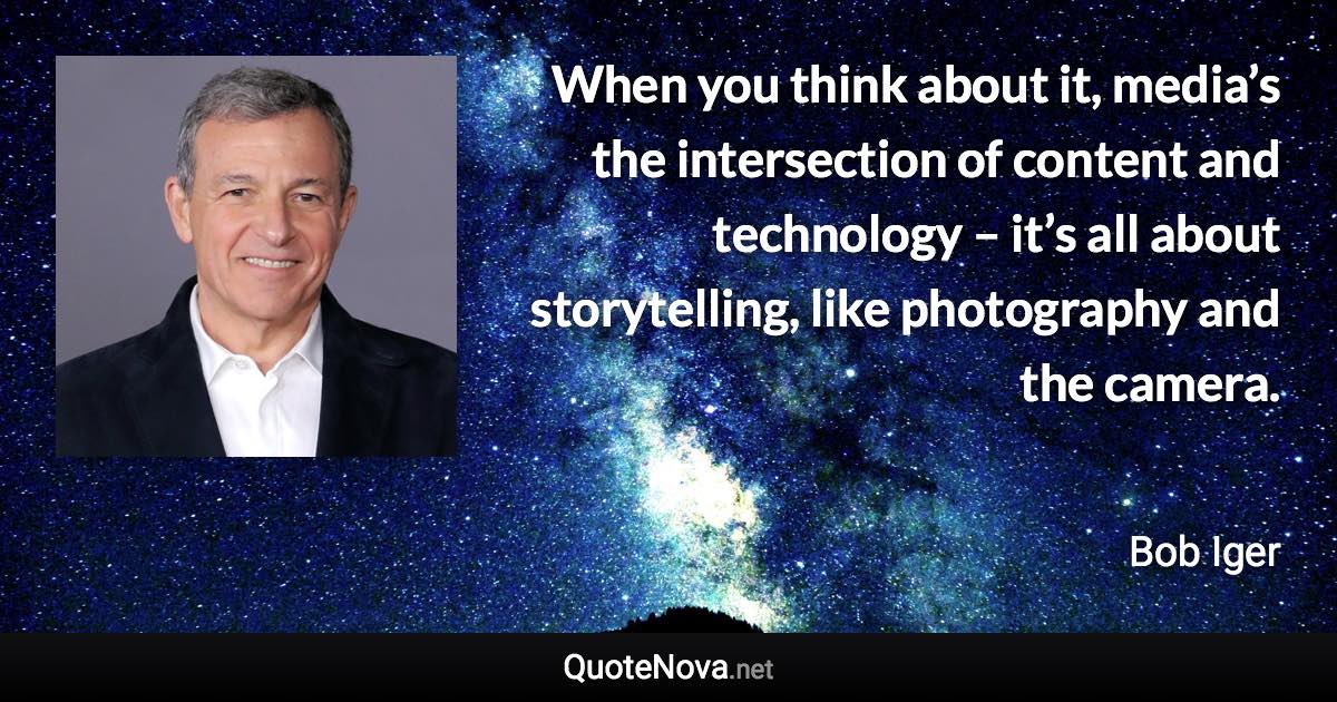 When you think about it, media’s the intersection of content and technology – it’s all about storytelling, like photography and the camera. - Bob Iger quote