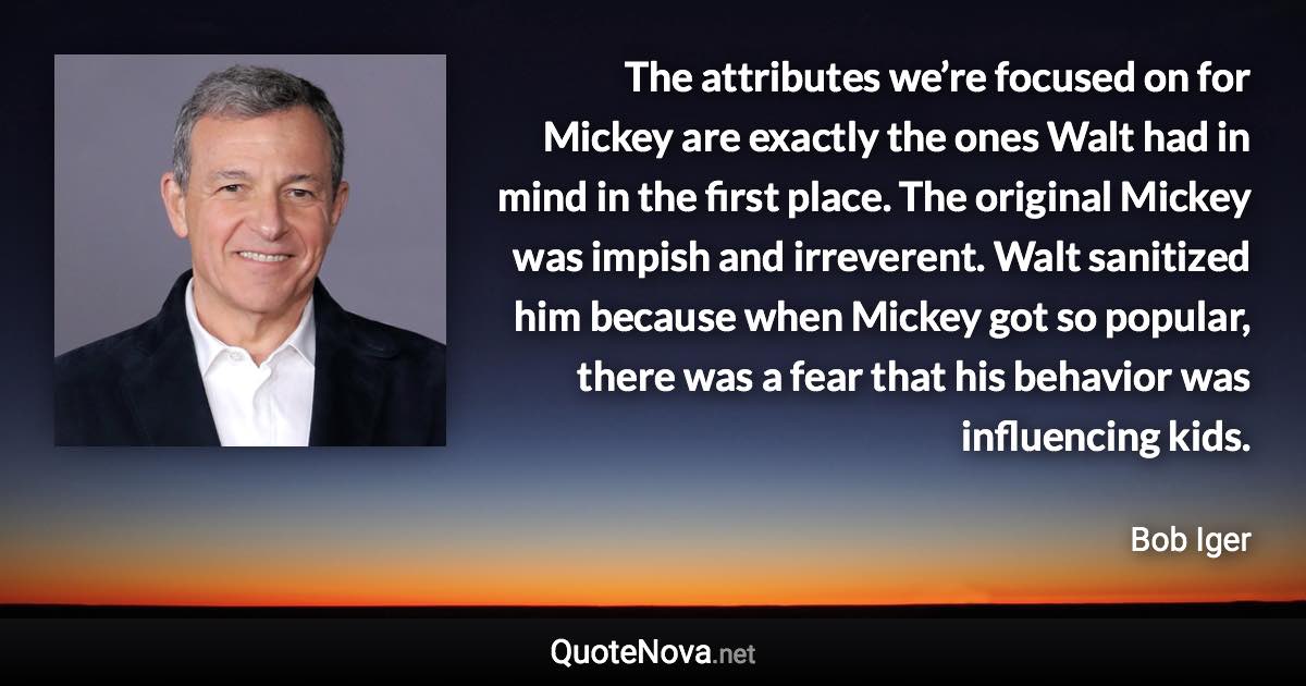 The attributes we’re focused on for Mickey are exactly the ones Walt had in mind in the first place. The original Mickey was impish and irreverent. Walt sanitized him because when Mickey got so popular, there was a fear that his behavior was influencing kids. - Bob Iger quote