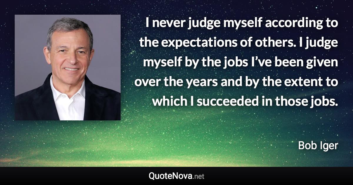 I never judge myself according to the expectations of others. I judge myself by the jobs I’ve been given over the years and by the extent to which I succeeded in those jobs. - Bob Iger quote