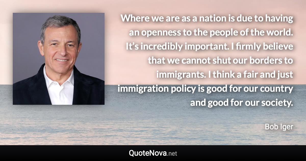 Where we are as a nation is due to having an openness to the people of the world. It’s incredibly important. I firmly believe that we cannot shut our borders to immigrants. I think a fair and just immigration policy is good for our country and good for our society. - Bob Iger quote