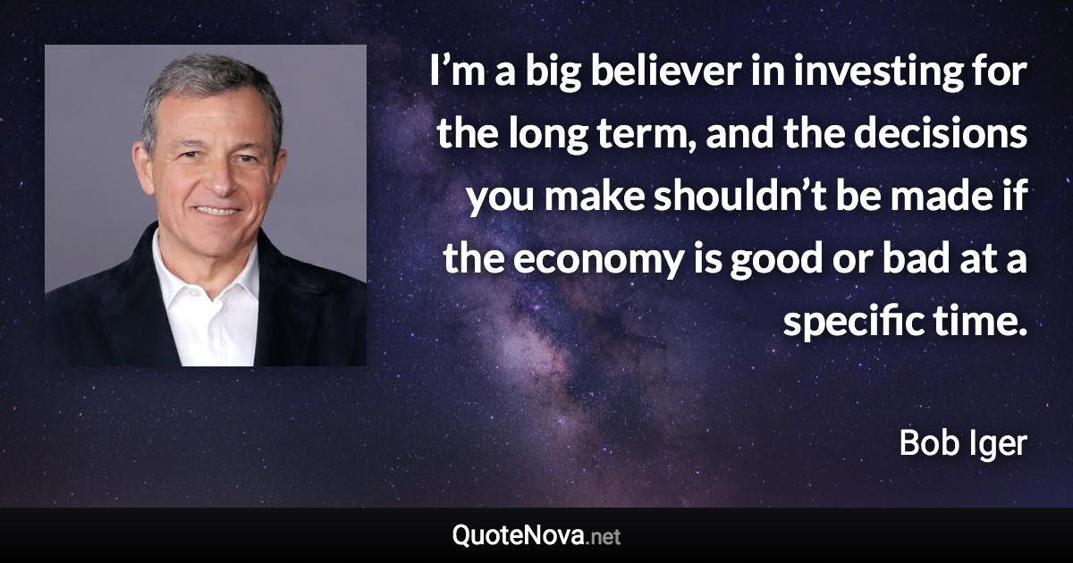 I’m a big believer in investing for the long term, and the decisions you make shouldn’t be made if the economy is good or bad at a specific time. - Bob Iger quote